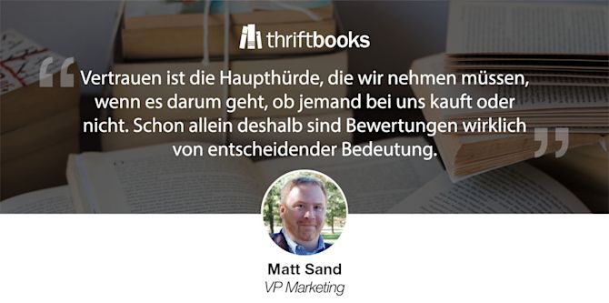 „Vertrauen ist die Haupthürde, die wir nehmen müssen, wenn es darum geht, ob jemand bei uns kauft oder nicht. Schon allein deshalb sind Bewertungen wirklich von entscheidender Bedeutung.“ Matt Sand, VP Marketing