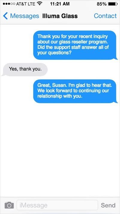 SMS-Nachricht mit Frage SMS-Austausch: Thank you for your recent inquiry about our glass reseller program. Did the support staff answer all of your questions? – Yes, thank you. – Great, Susan. I’m glad to hear that. We look forward to continuing our relationship with you.