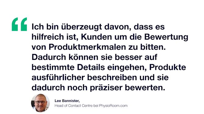 Zitat: Ich bin überzeugt davon, dass es hilfreich ist, Kunden um die Bewertung von Produktmerkmalen zu bitten. So können sie besser auf bestimmte Details eingehen, Produkte ausführlicher beschreiben und sie dadurch noch präziser bewerten. Lee Bannister