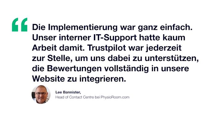 Zitat: Die Implementierung war ganz einfach. Unser interner IT-Support hatte kaum Arbeit damit. Trustpilot war jederzeit zur Stelle, um uns dabei zu unterstützen, die Bewertungen vollständig in unsere Website zu integrieren. Lee Bannister