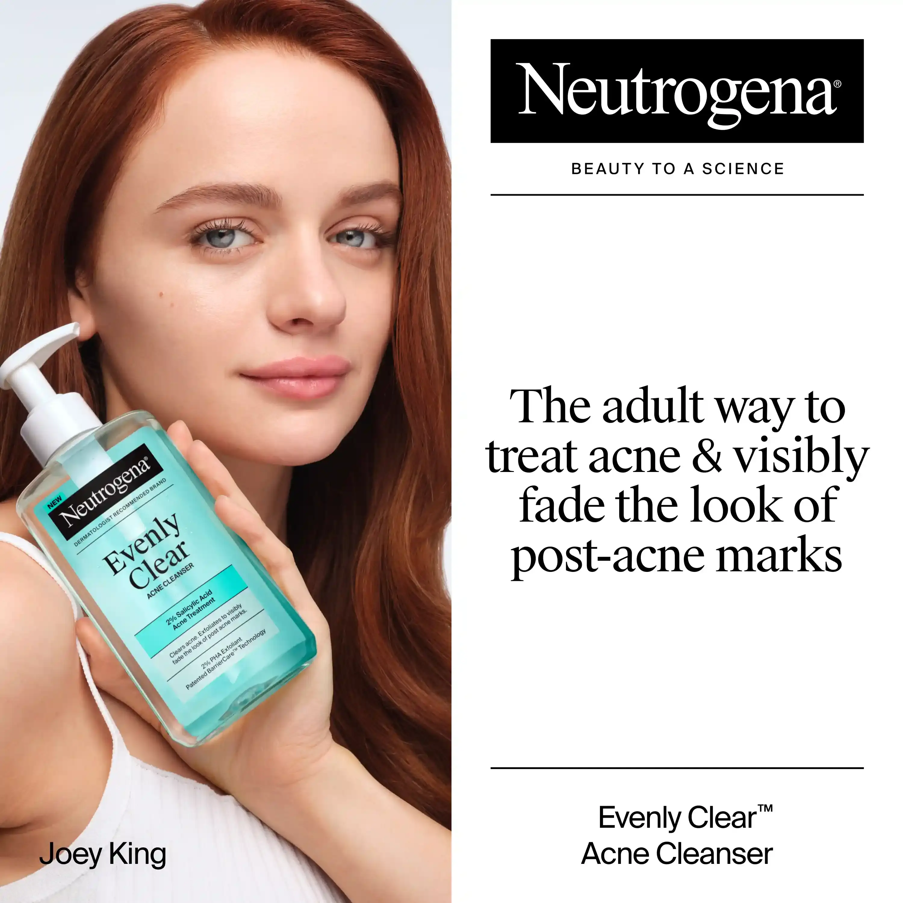 Joey King holding a bottle of Neutrogena® Evenly Clear™ Acne Cleanser. The adult way to treat acne & visibly fade the look of post-acne marks