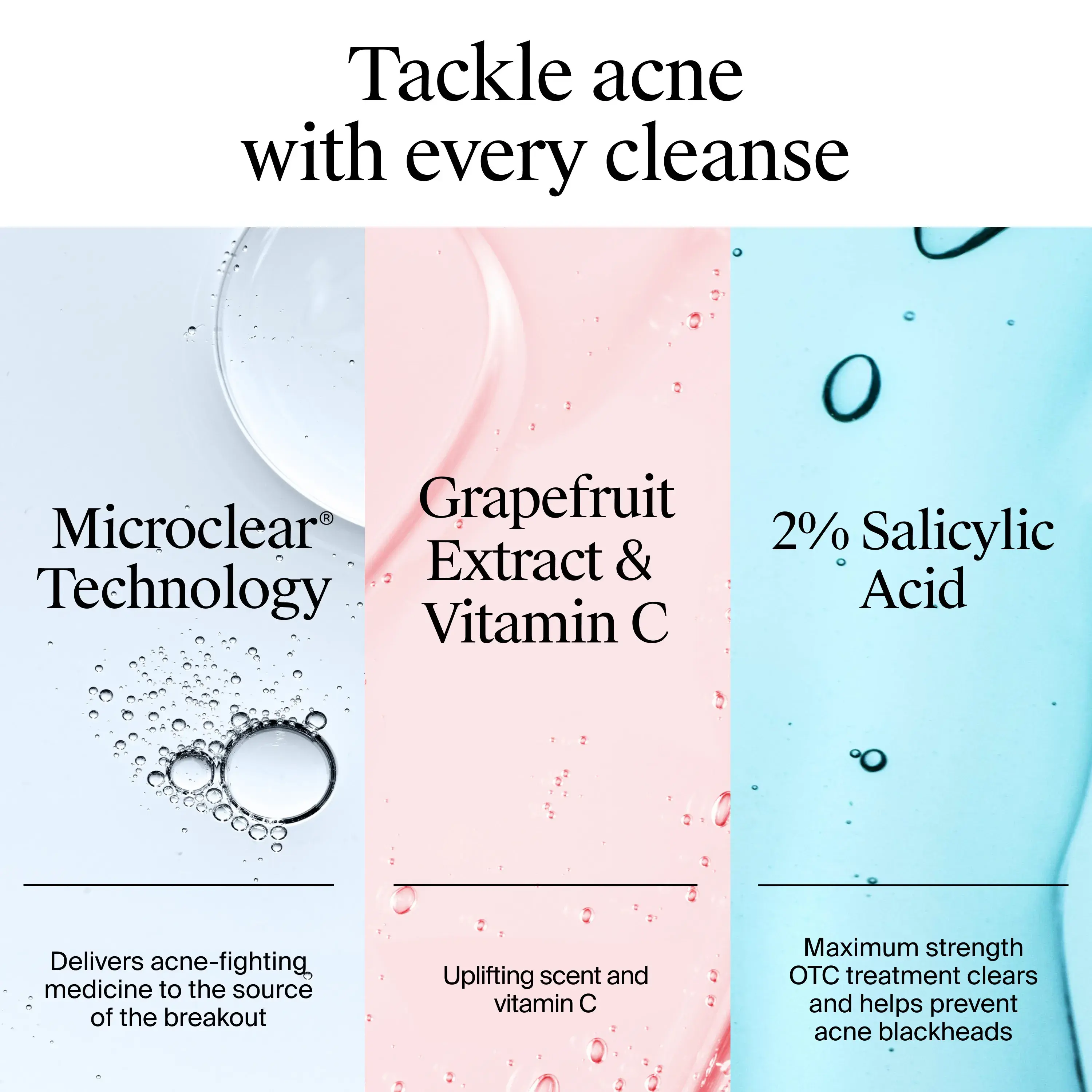 Tackle acne with every cleanse. Every cleanse includes Microclear® Technology with acne fighting medicine, Grapefruit extract & Vitamin C for scent and vitamin C, 2% Salicylic acid to prevent acne blackheads