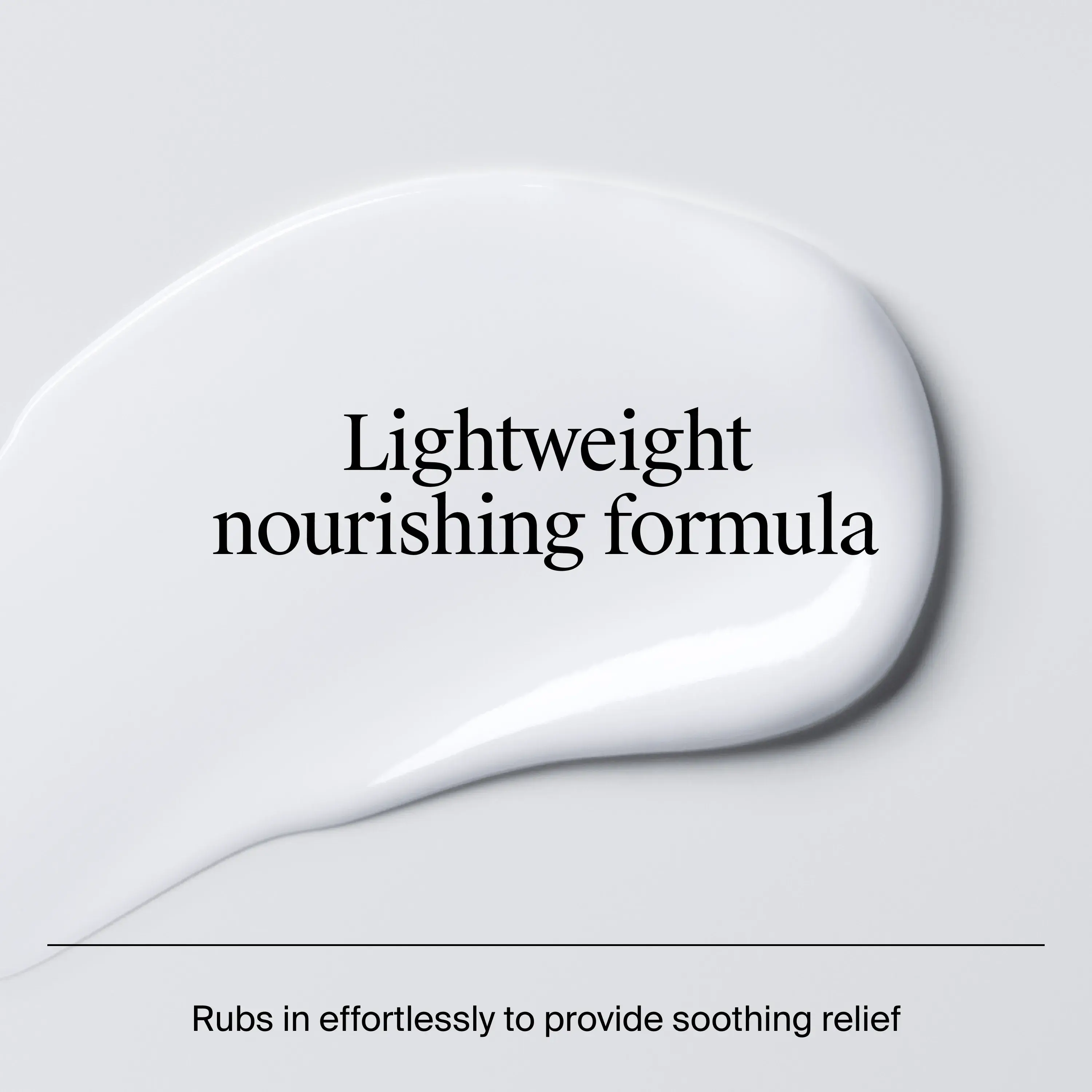 Lightweight nourishing Formula texture and consistency. rubs in effortlessly to provide soothing relief