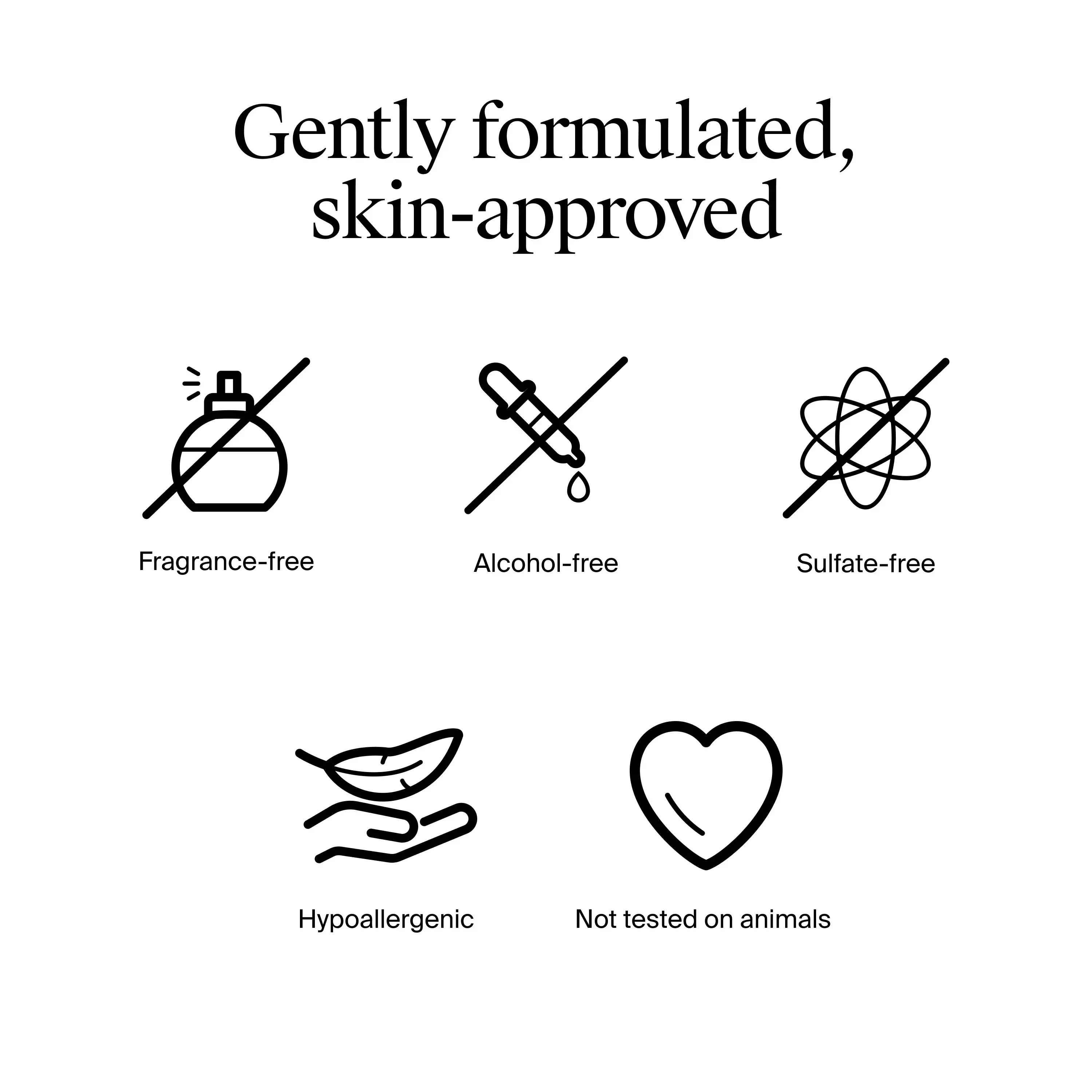 Gently formulated, skin approved. Fragrance free, alcohol free, sulfate free, hypoallergenic, not tested on animals