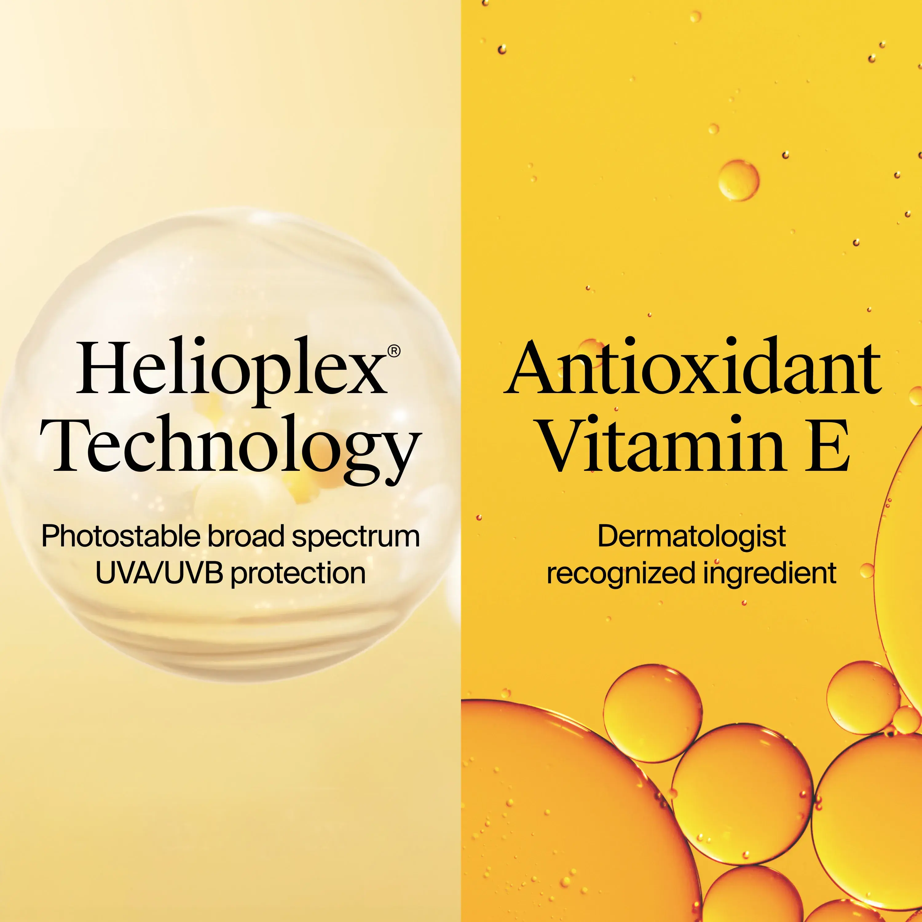 Ingredients Include Helioplex® Technology, photostable broad spectrum UVA/UVB protection. Antioxidant Vitamin E, Dermatologist recognized ingredient