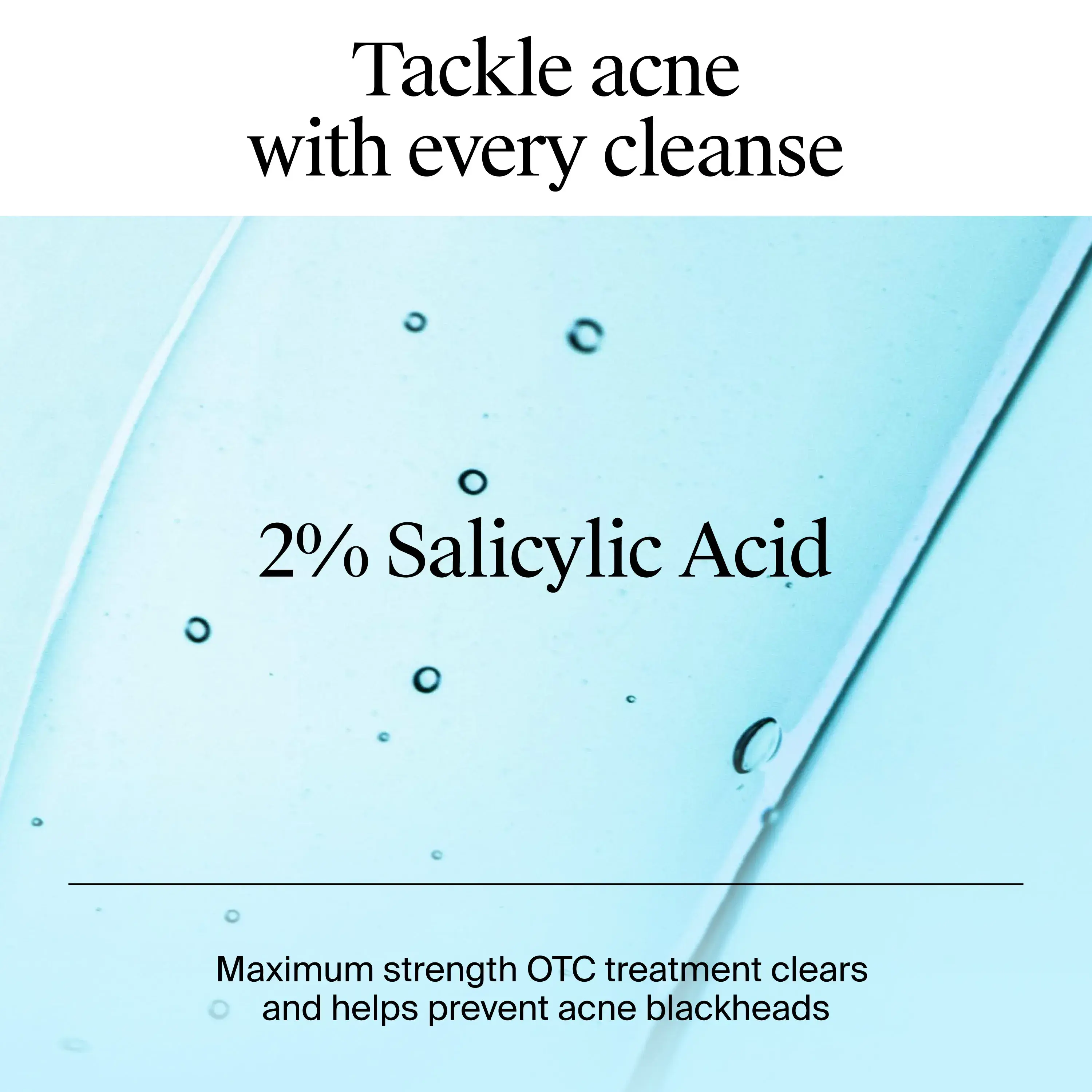 Tackle acne with every cleanse. Every cleanse includes 2% Salicylic acid to prevent acne blackheads