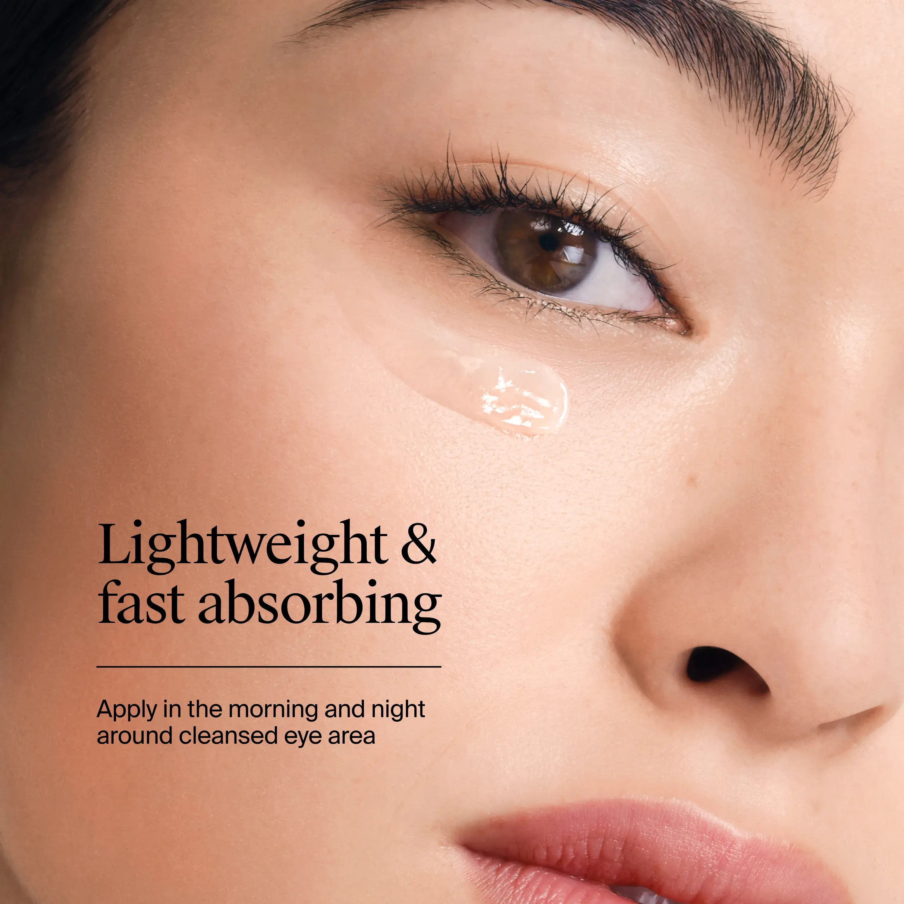 Lightweight and fast absorbing. Apply in the morning and night around cleansed eye area.