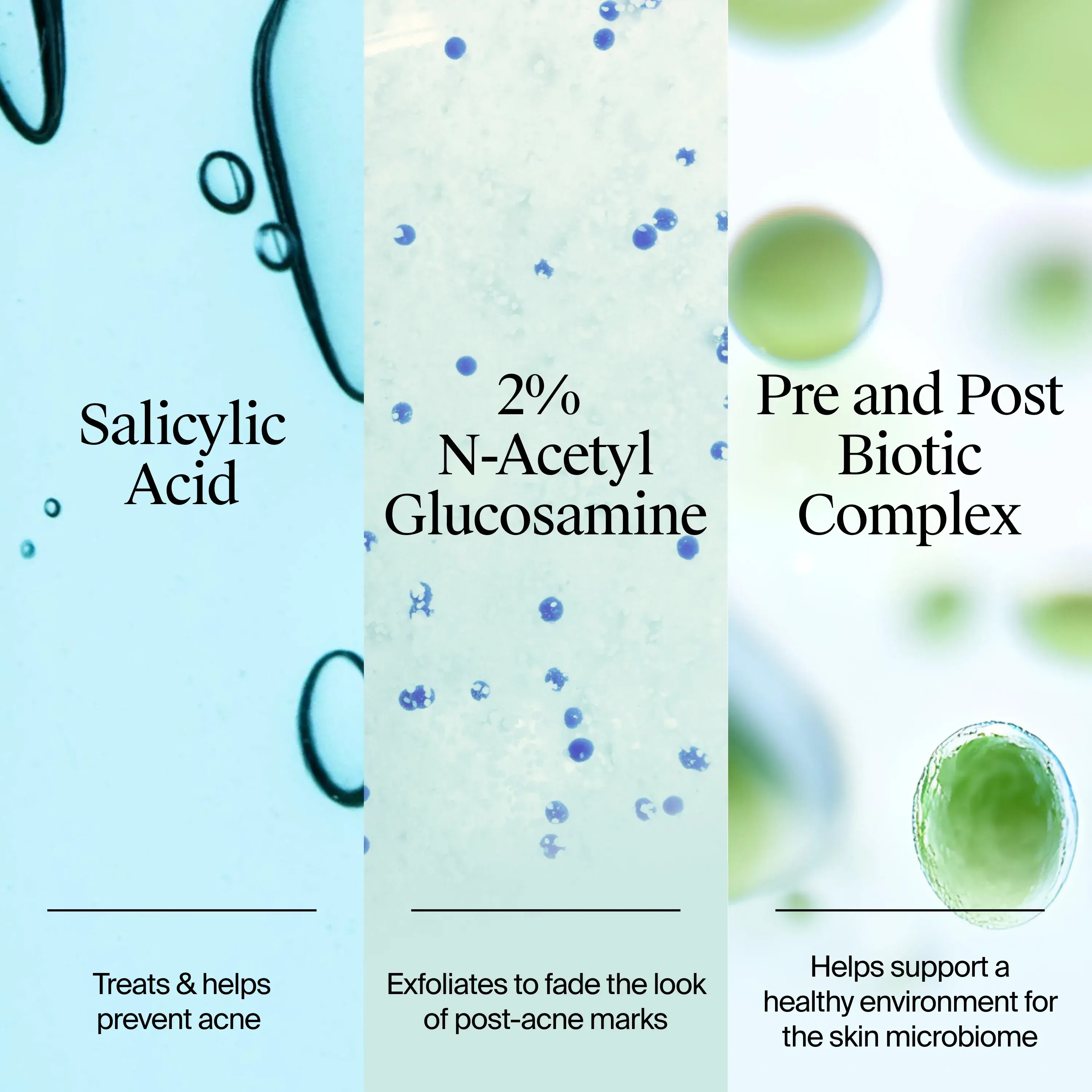 Formulated with Salicyclic Acid, treats & helps prevent acne. 2% N-Acetyl Glucosamine, exfoliates to fade the look of post acne marks. Pre & post biotic complex to support a healthy environment for the skin microbiome