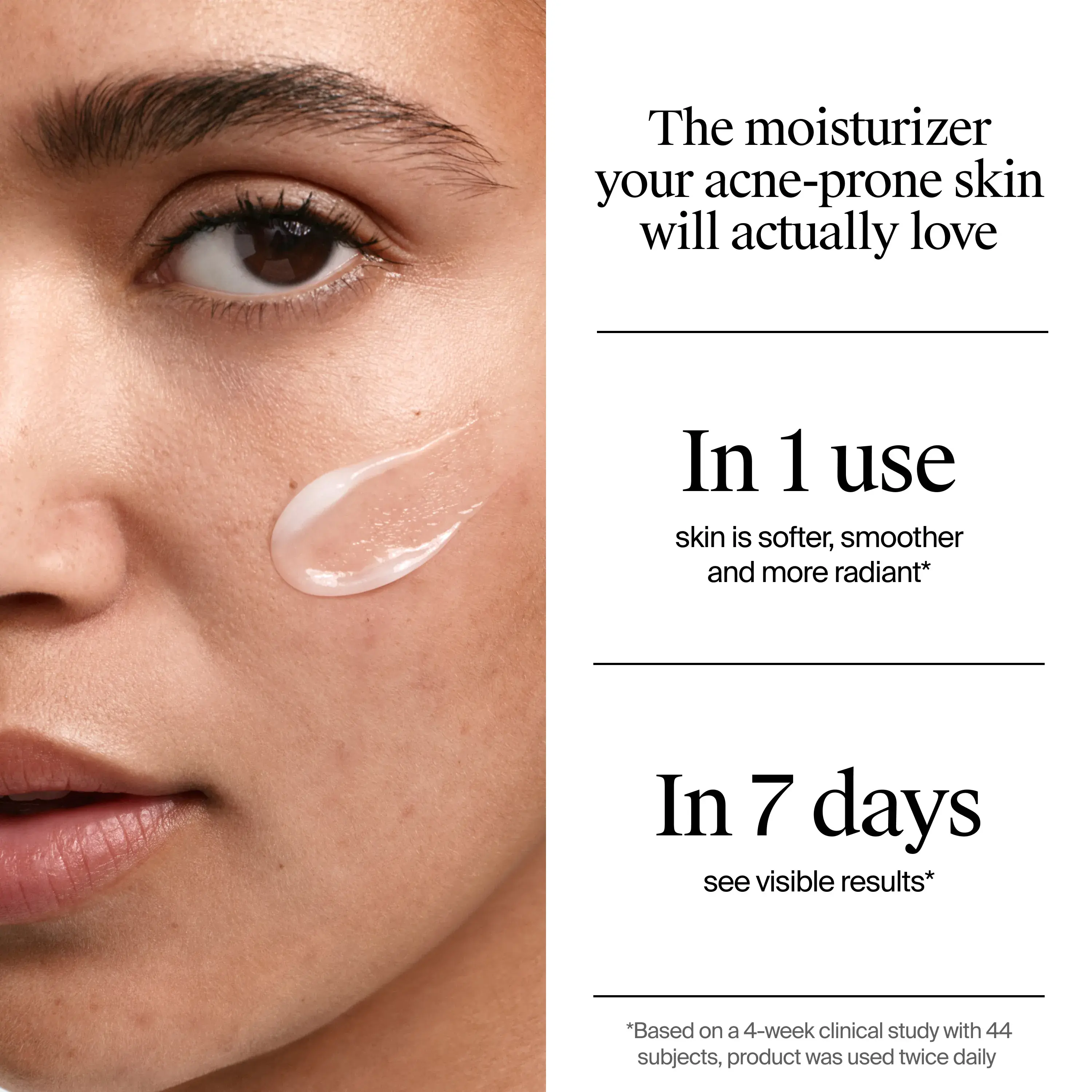 Neutrogena® Evenly Clear™ Gel Moisturizer is the moisturizer your acne-prone skin will actually love. In one use, skin is softer, smoother, and more radiant. In 7 days see visible results