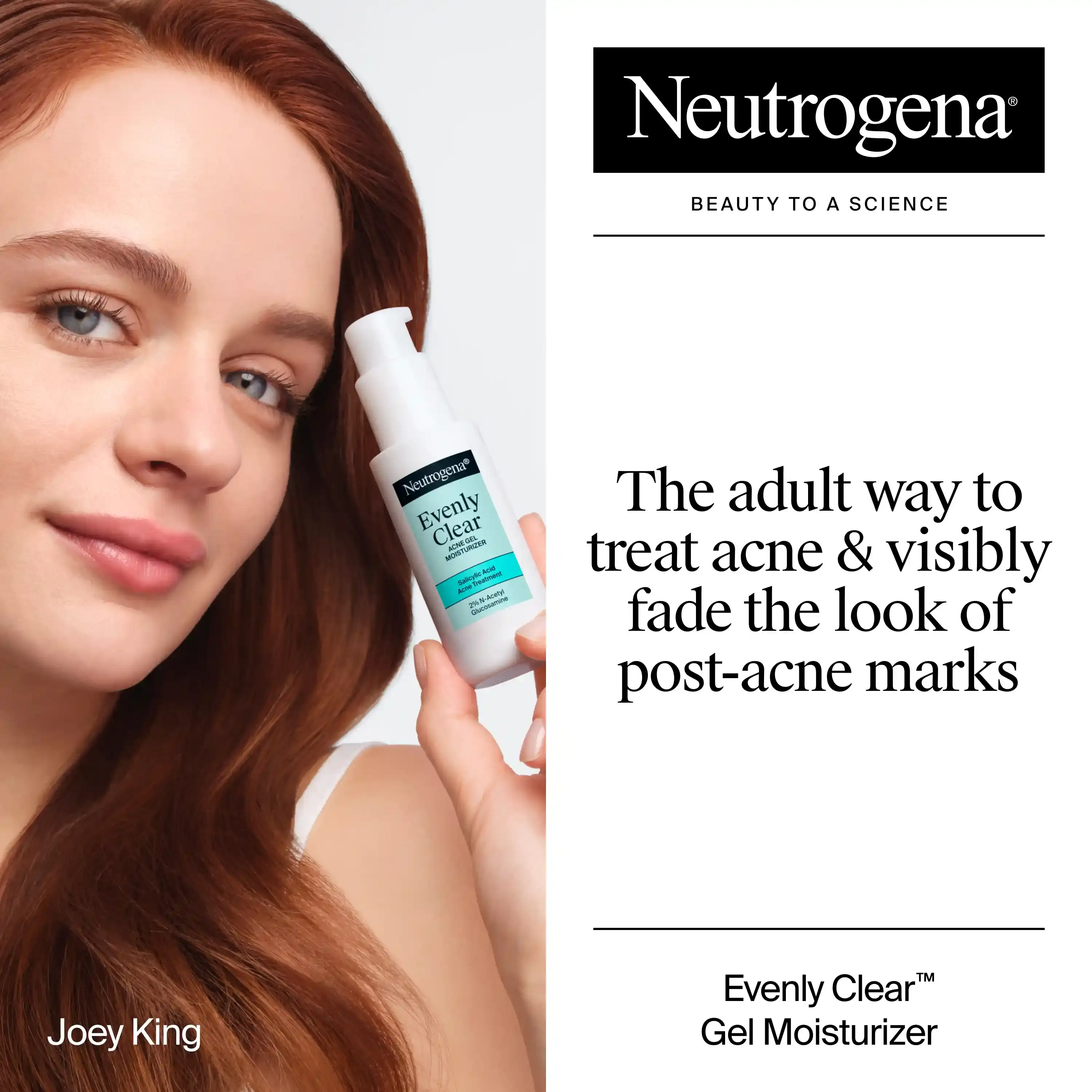 Joey King holding a bottle of Neutrogena® Evenly Clear™ Acne Gel Moisturizer. The adult way to treat acne & visibly fade the look of post-acne marks