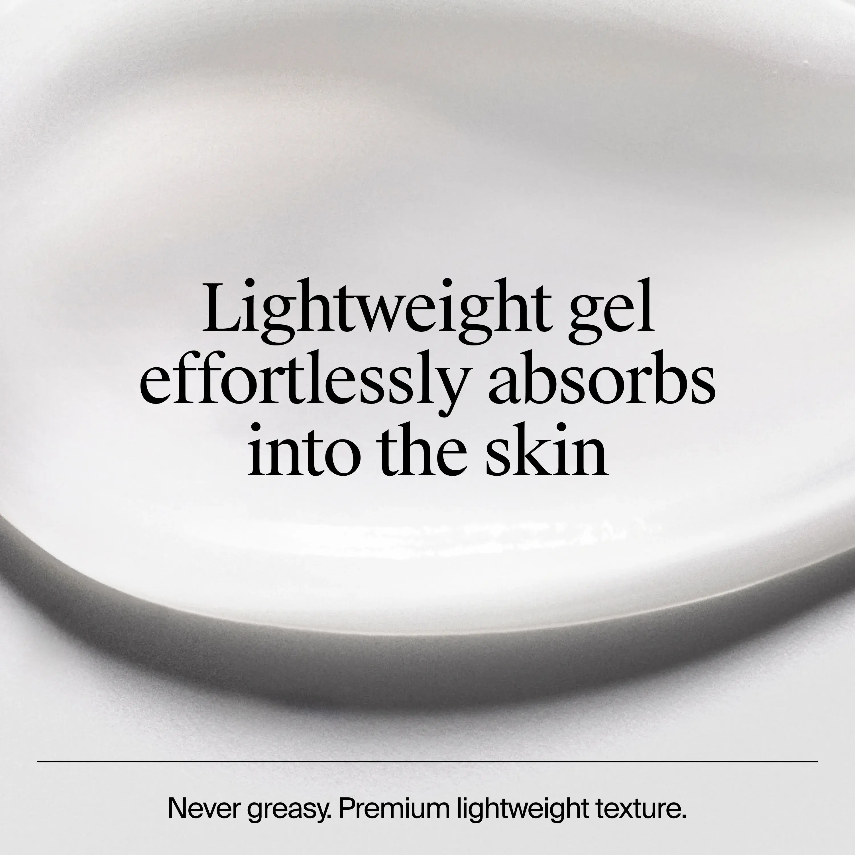 Lightweight gel effortlessly absorbs into the skin. Never greasy. Premium lightweight texture