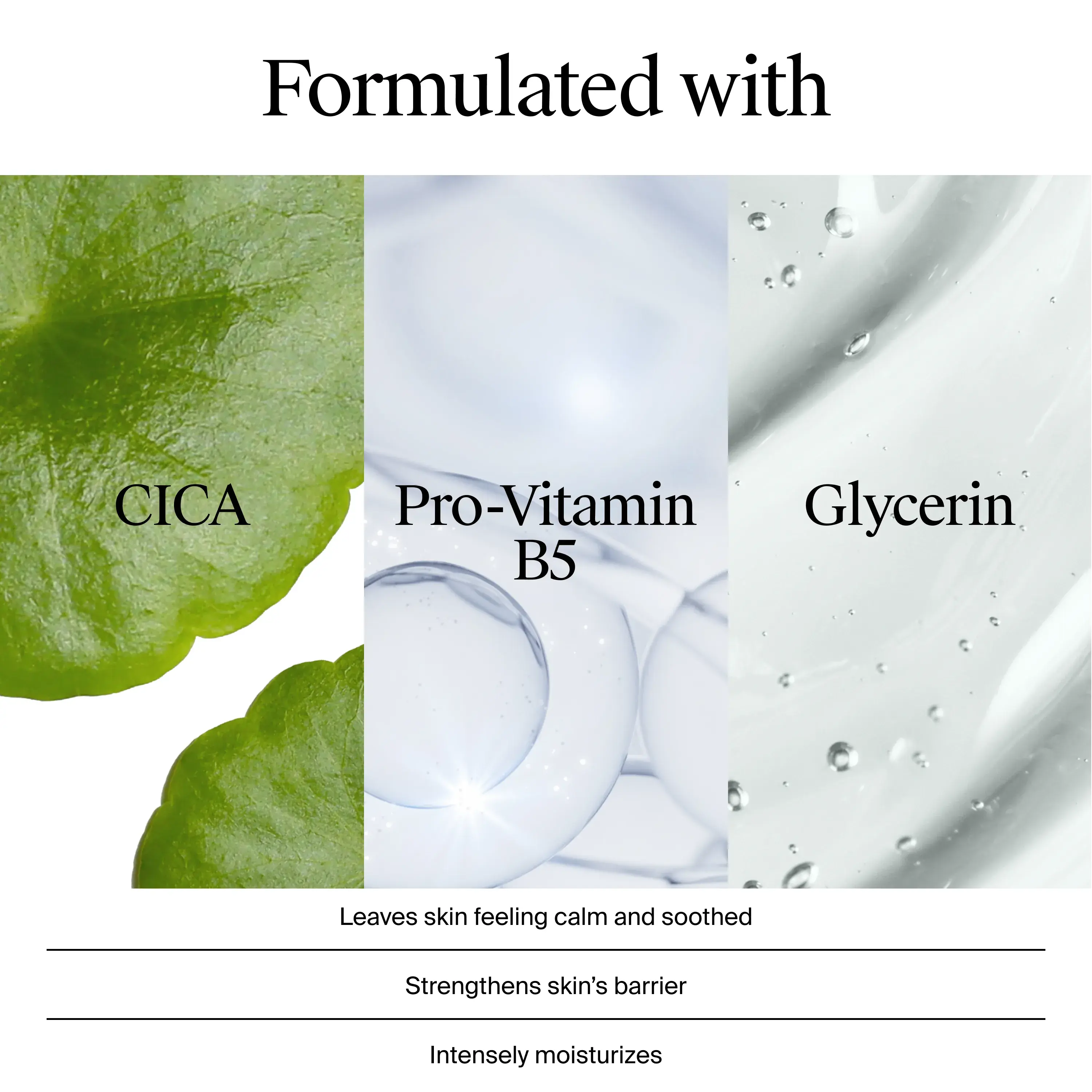 Formulated with CICA, Pro-Vitamin B5, and Glycerin. leaves skin feeling calm and soothed, strengthens skin's barriers, and intensely moisturizes