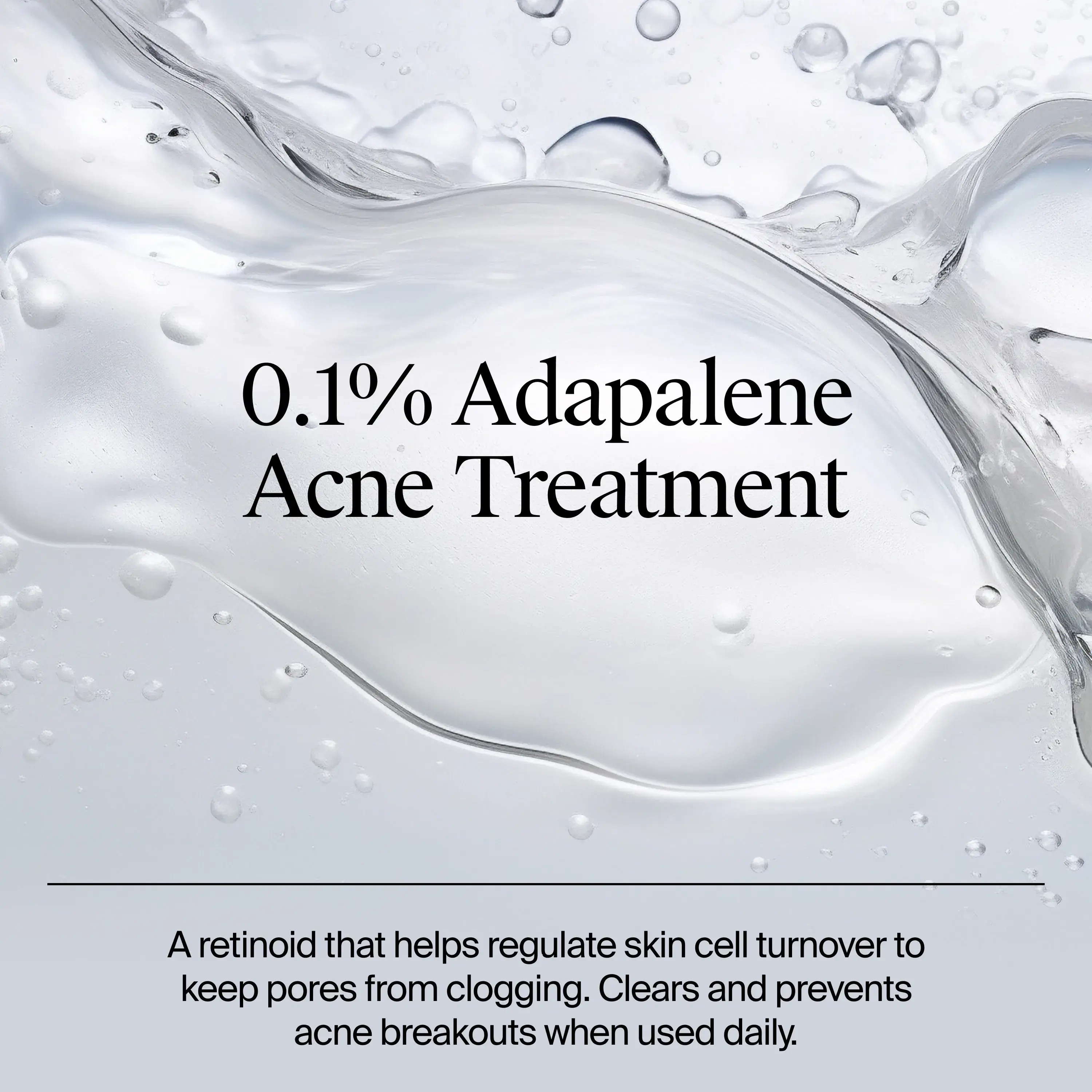 0.1% Adapalene Acne Treatment. A retinoid that helps regulate skin cell turnover to keep pores from clogging. clears and prevents acne breakouts when used daily