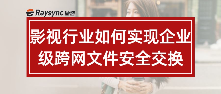 影视行业如何实现企业级跨网文件安全交换？