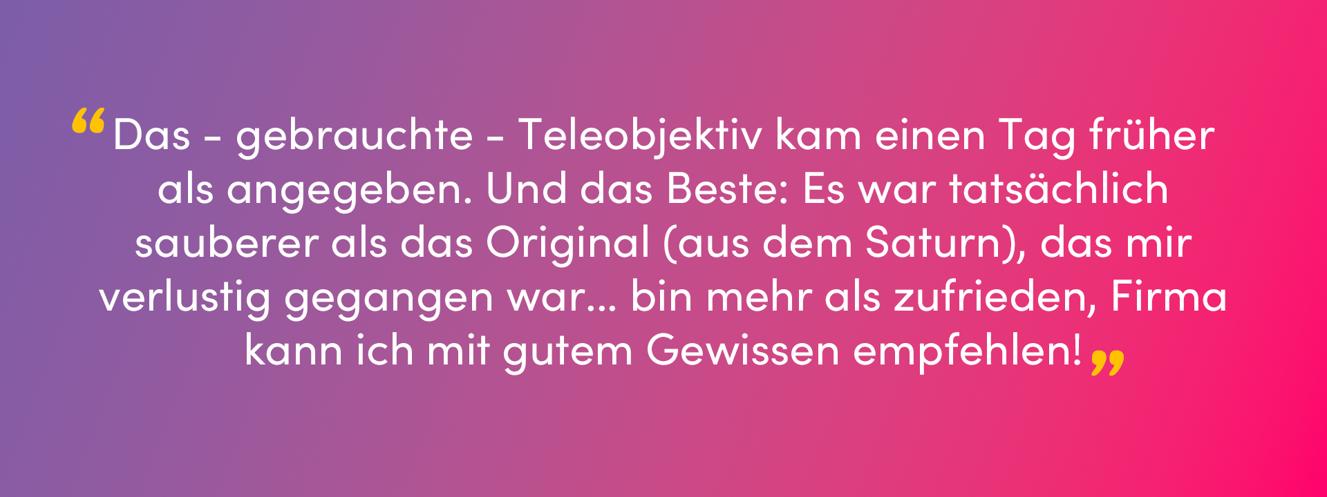 Ein Bild mit überlagertem Text, eine Bewertung von Norbert T. auf Trustpilot: “Das - gebrauchte - Teleobjektiv kam einen Tag früher als angegeben. Und das Beste: Es war tatsächlich sauberer als das Original (aus dem Saturn), das mir verlustig gegangen war... bin mehr als zufrieden, Firma kann ich mit gutem Gewissen empfehlen!”