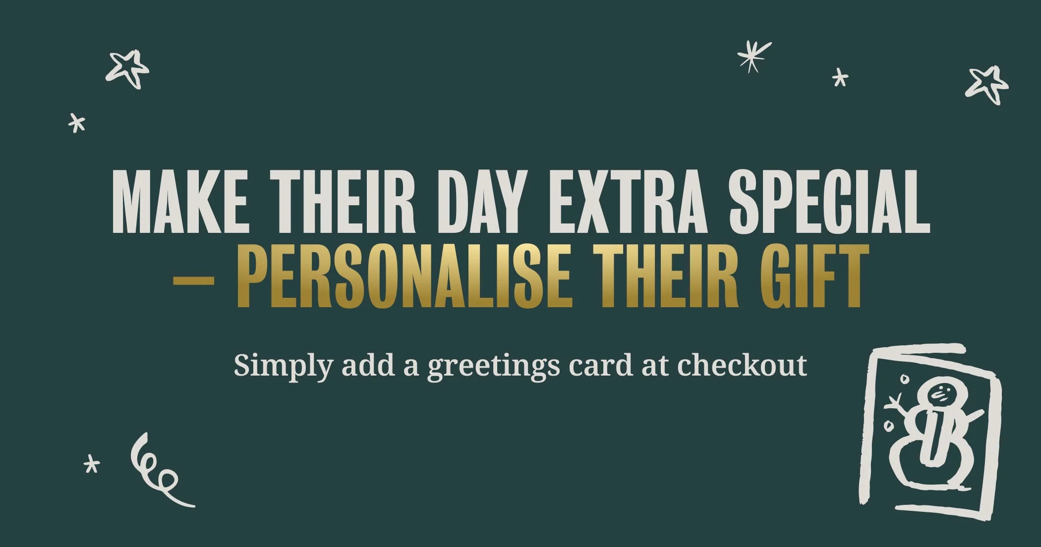 Make their day extra special
– personalise their gift - Simply add a greetings card at checkout