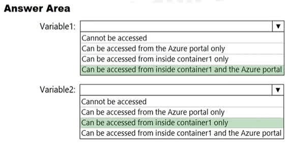 Variable1: Can be accessed from inside container1 and the Azure portal Variable1 is defined using value: 'Value1', which is a standard environment variable. This type of environment variable is stored as plain text. As a result, it can be accessed from inside the container itself, and its value is also visible in the Azure portal when you view the container's configuration. Variable2: Can be accessed from inside container1 only Variable2 is defined using secureValue: 'Value2', which specifies it as a secure environment variable. This value is encrypted and stored securely by Azure. For security reasons, the value is not displayed in the Azure portal after creation. It is, however, still accessible as a standard environment variable from inside the container.