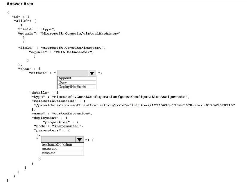Question#QUE1551: You have an Azure subscription. The subscription contains Azure virtual machines that run Windows Server 2016. You need to implement a policy to ensure that each virtual machine has a custom antimalware virtual machine extension installed. How should you complete the policy? To answer, select the appropriate options in the answer area. NOTE: Each correct selection is worth one point.