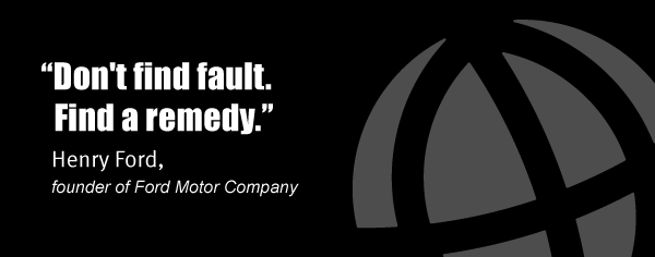 "Don't find fault. Find a remedy." Henry Ford, founder of Ford Motor Company