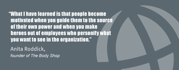 "What I have learned is that people become motivated when you guide them to the source of their own power and when you make heroes out of employees who personify what you want to see in the organization." Anita Roddick, founder of The Body Shop