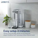 Easy setup in minutes. Insert the filter, fill the 12 cup reservoir, plug in the Brita Hub™ and enjoy instant filtered water.