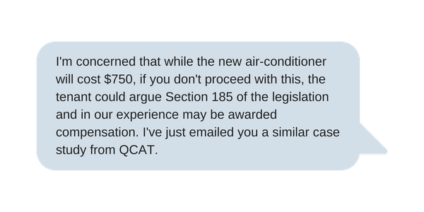 I'm concerned that while the new air-conditioner will cost $750, if you don't proceed with this, the tenant could argue Section 185 of the legislation and in our experience may be awarded compensation. I've just emai (2)