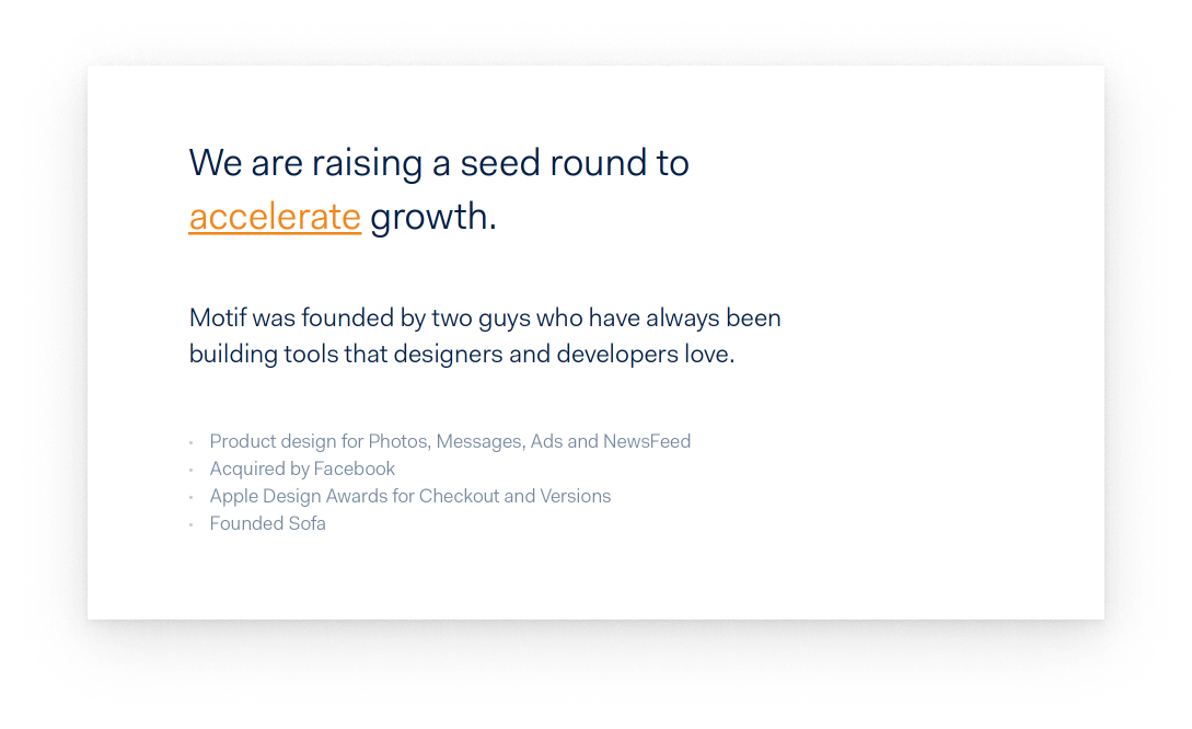 A simple, text-only slide that says “We are raising a seed to accelerate growth,” in large text. Followed by“Motif was founded by two guys who have always been building tools that designers and developers love,” in smaller text. Followed by “Product design for Photos, Messages, Ads and NewsFeed,” “Acquired by Facebook,” “Apple Design Awards for Checkout and Versions,” and “Founded Sofa” in very small text listed by bullet point.
