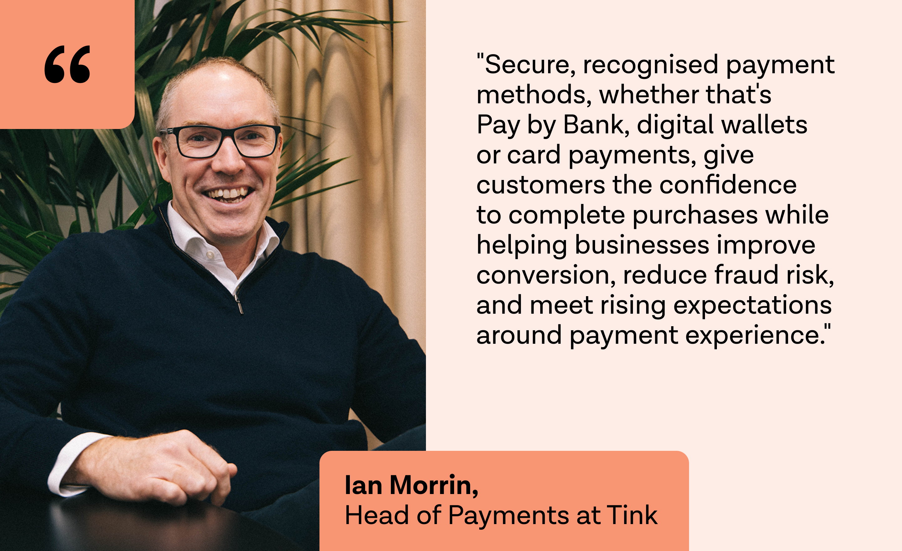 "Secure, recognised payment methods, whether that's Pay by Bank, digital wallets or card payments, give customers the confidence to complete purchases while helping businesses improve conversion, reduce fraud risk, and meet rising expectations around payment experience." 