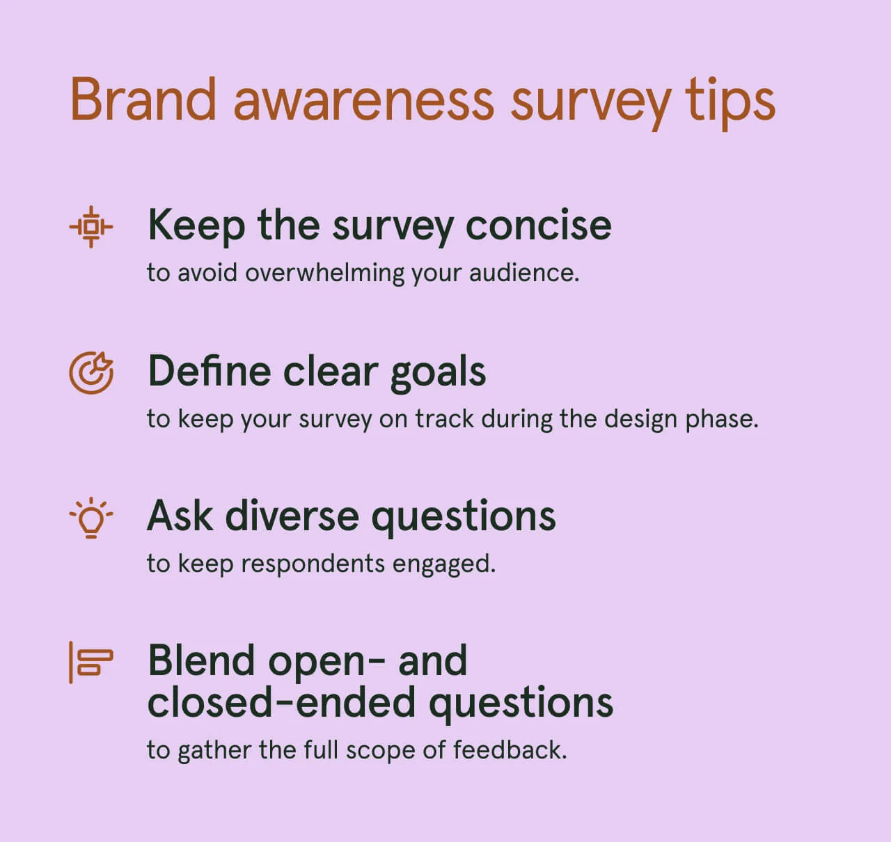 Our brand awareness survey tips are to keep it concise, define clear goals, ask diverse questions, and blend open- and close-ended questions.