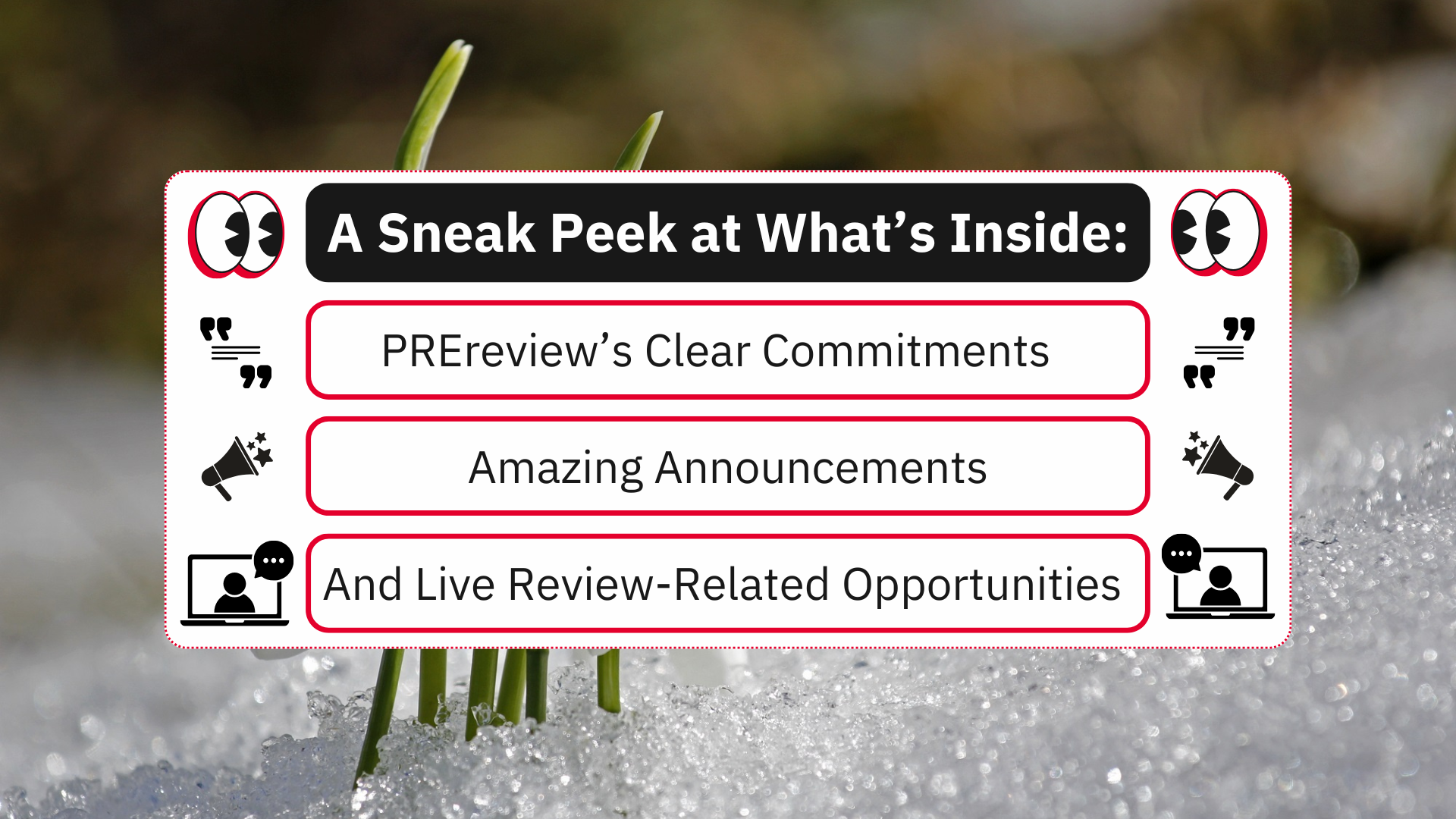 A white rectangle, outlined in dotted red against a background with green sprouts coming out of the snow. Inside the rectangle are four rectangles-- from top to bottom, the first is a header in black, with white, bolded text that says "A Sneak Peek at What's Inside." To the right and left of the header is an icon of a pair of black and white eyeballs with a red shadow. The second is a white subheader outlined in red that says "PREreview's Clear Commitments" in black text. To the right and left is a quotations icon in black. The third is a white subheader outlined in red that says "Amazing Announcements" in black text. To the right and left is a megaphone icon with stars coming out in black. The fourth is a white subheader outlined in red that says "And Live Review-Related Opportunities" in black text. To the right and left is an icon of a person on a video call in a laptop with a speech bubble and ellipses in white and black.