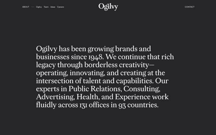 A photo of the Ogilvy history and legacy. Reading Ogilvy has been growing brands and businesses since 1948. We continue that rich legacy through borderless creativity - operating, innovating, and creating at the intersection of talent and capabilities. Our experts in Public Relations, Consulting, Advertising, Health, and Experience work fluidly across 131 offices in 93 countries.