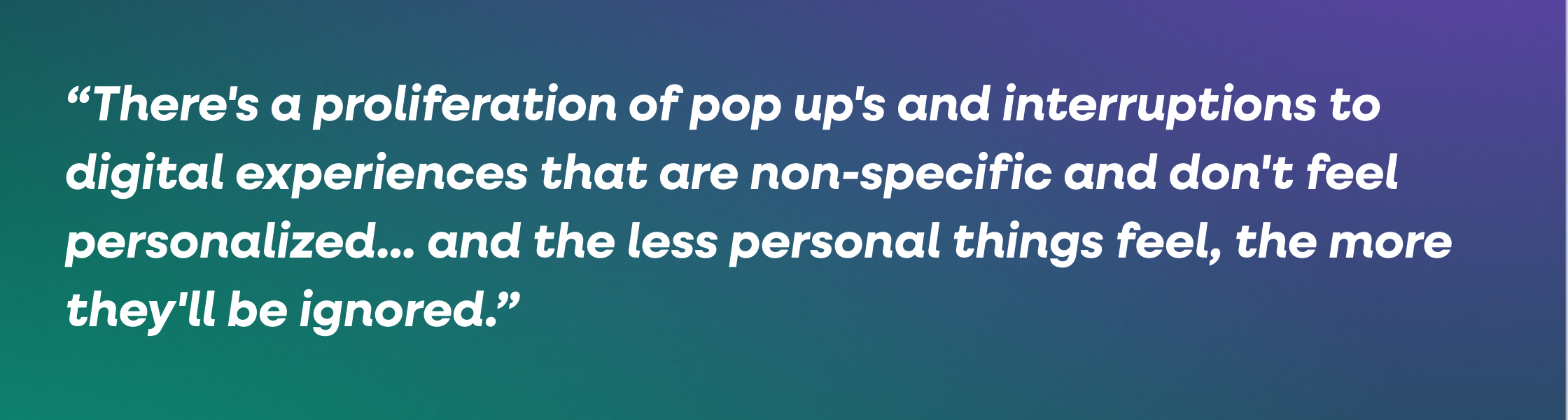 There-s a proliferation of pop up-s and interruptions to digital experiences that are non-specific and don-t feel personalized... and the less personal things feel, the more they-ll be ignored.