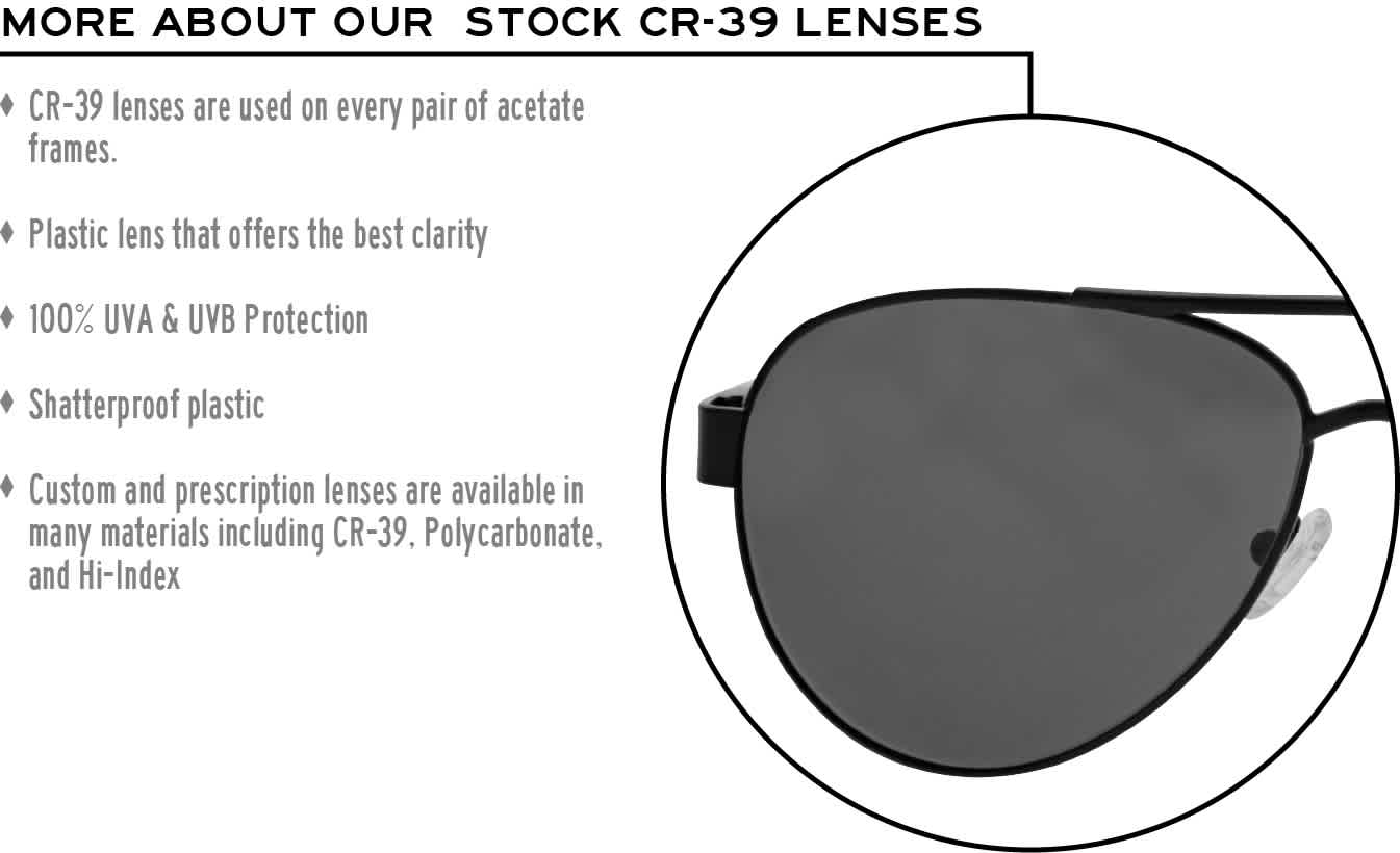 More about our stock cr-39 lenses: CR-39 lenses are used on every pair of acetate frames. Best plastic for clarity. 100% UVA & UVB protection. Shatterproof plastic. Custom and prescription lenses are available in many materials including CR-39, Polycarbonate, and Hi-Index.