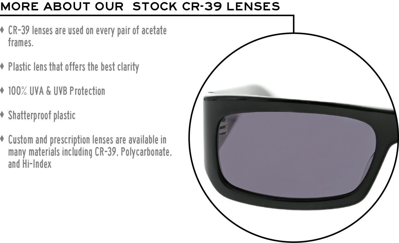 More about our stock cr-39 lenses: CR-39 lenses are used on every pair of acetate frames. Best plastic for clarity. 100% UVA & UVB protection. Shatterproof plastic. Custom and prescription lenses are available in many materials including CR-39, Polycarbonate, and Hi-Index.