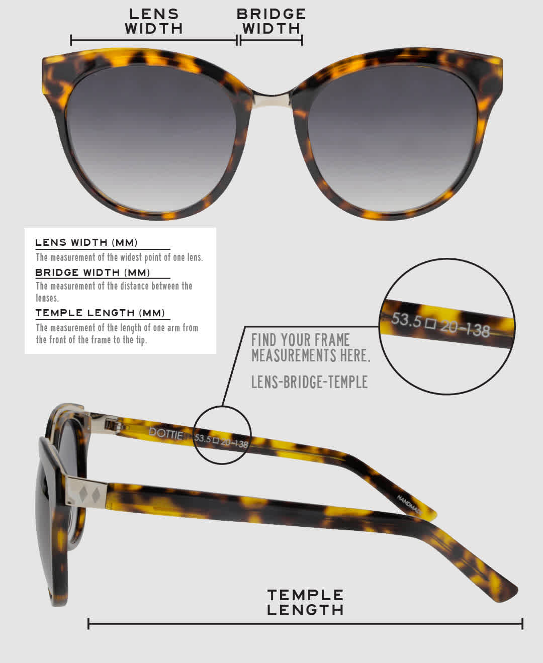 Lens Width: the measurement (in mm) of the widest point of one lens. Bridge Width: the measurement (in mm) of the distance between lenses. Temple Length: the measurement of the length of one arm from the front of the frame to the tip. Measurements are found on the inside of one of the arms in a lens-bridge-temple pattern.