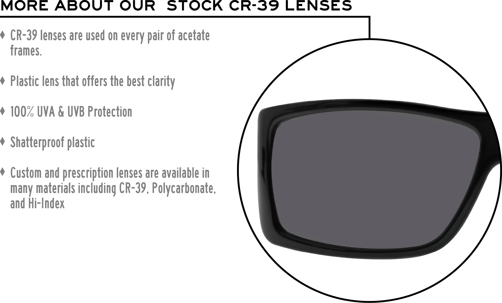 More about our stock cr-39 lenses: CR-39 lenses are used on every pair of acetate frames. Best plastic for clarity. 100% UVA & UVB protection. Shatterproof plastic. Custom and prescription lenses are available in many materials including CR-39, Polycarbonate, and Hi-Index.