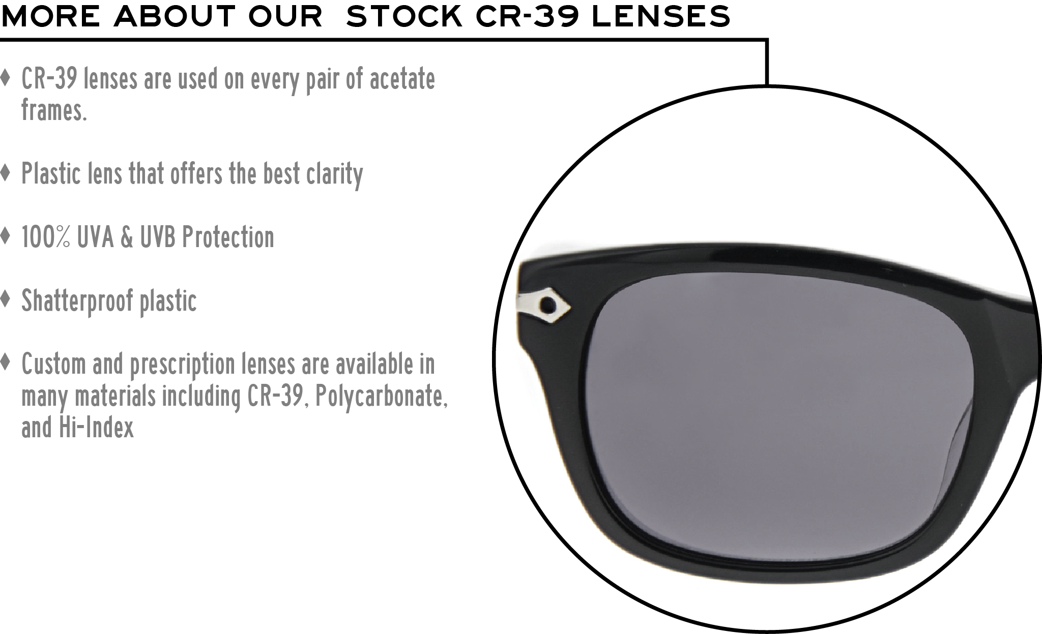 More about our stock cr-39 lenses: CR-39 lenses are used on every pair of acetate frames. Best plastic for clarity. 100% UVA & UVB protection. Shatterproof plastic. Custom and prescription lenses are available in many materials including CR-39, Polycarbonate, and Hi-Index.