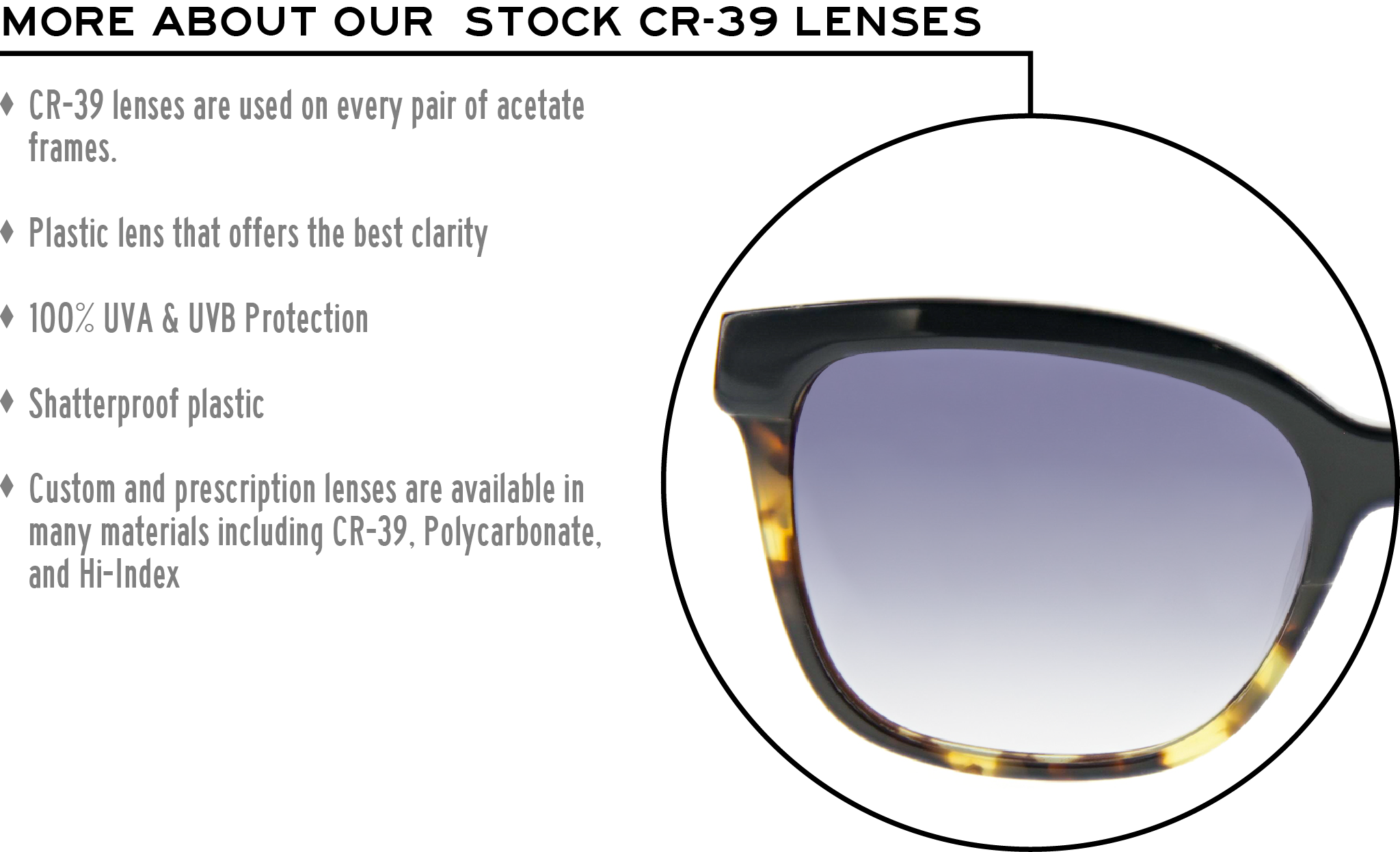 More about our stock cr-39 lenses: CR-39 lenses are used on every pair of acetate frames. Best plastic for clarity. 100% UVA & UVB protection. Shatterproof plastic. Custom and prescription lenses are available in many materials including CR-39, Polycarbonate, and Hi-Index.