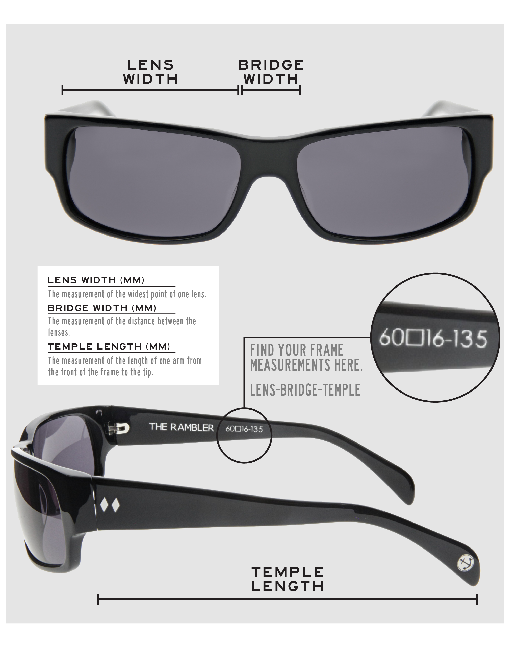 Lens Width: the measurement (in mm) of the widest point of one lens. Bridge Width: the measurement (in mm) of the distance between lenses. Temple Length: the measurement of the length of one arm from the front of the frame to the tip. Measurements are found on the inside of one of the arms in a lens-bridge-temple pattern.