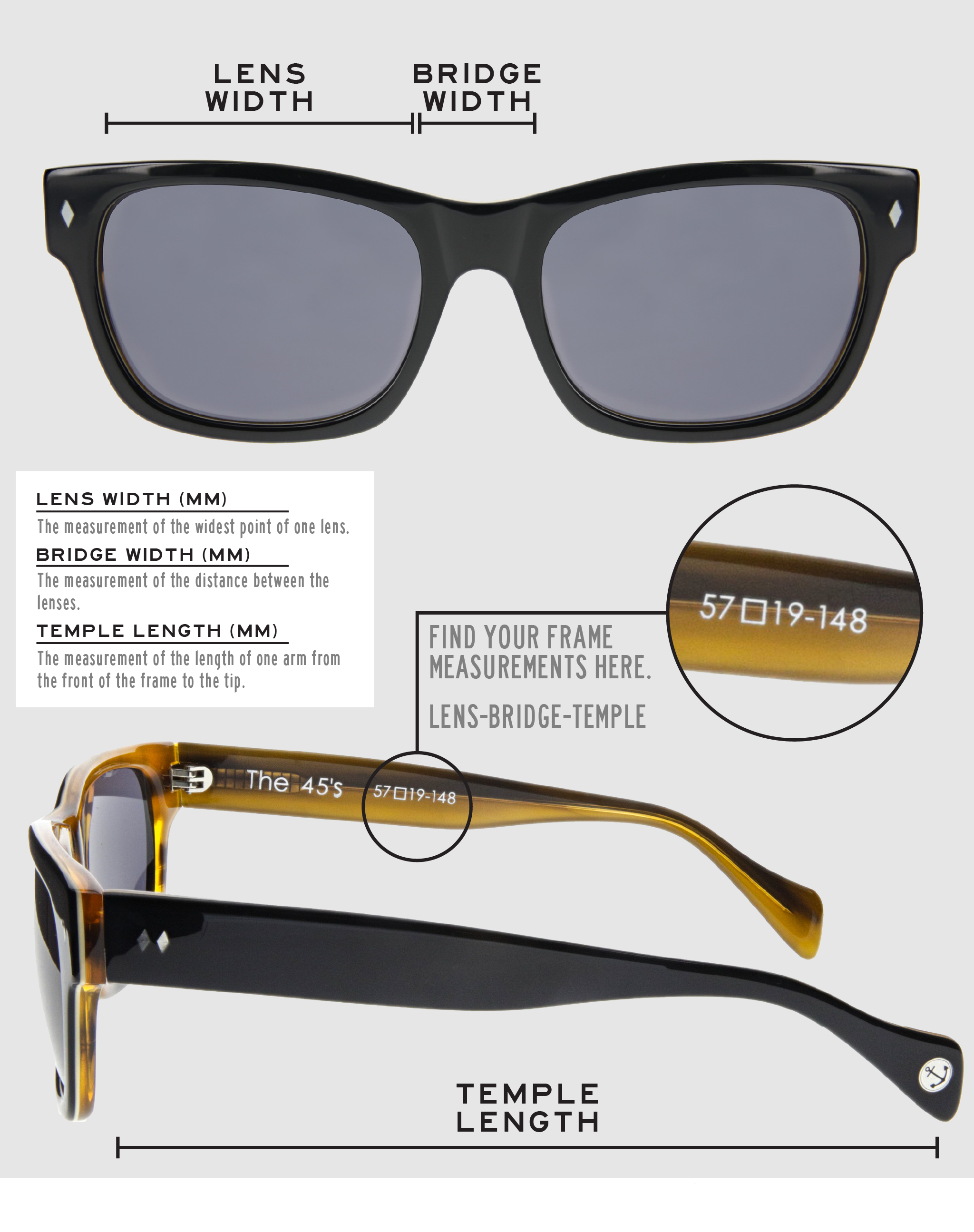 Lens Width: the measurement (in mm) of the widest point of one lens. Bridge Width: the measurement (in mm) of the distance between lenses. Temple Length: the measurement of the length of one arm from the front of the frame to the tip. Measurements are found on the inside of one of the arms in a lens-bridge-temple pattern.