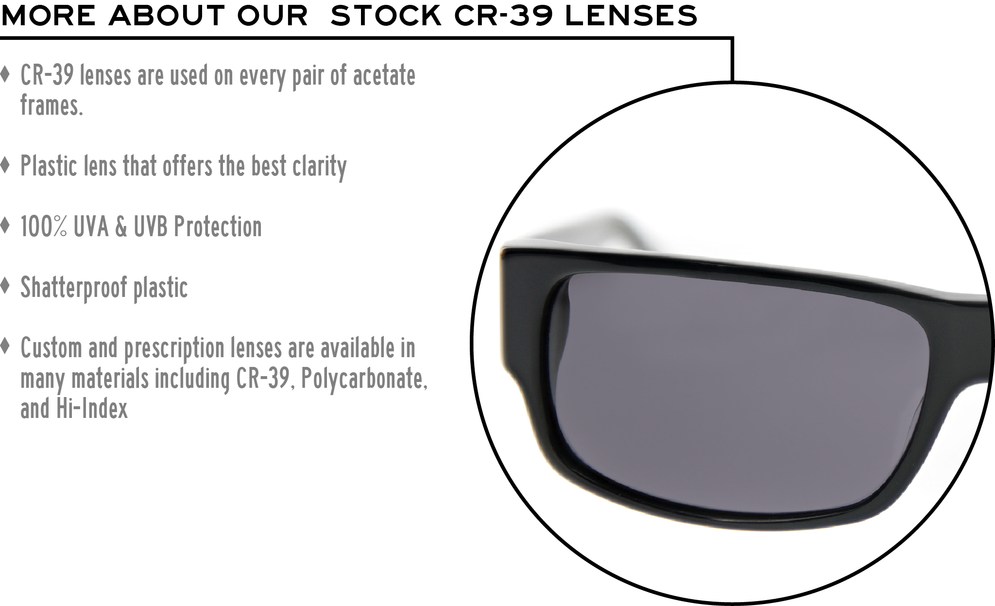 More about our stock cr-39 lenses: CR-39 lenses are used on every pair of acetate frames. Best plastic for clarity. 100% UVA & UVB protection. Shatterproof plastic. Custom and prescription lenses are available in many materials including CR-39, Polycarbonate, and Hi-Index.