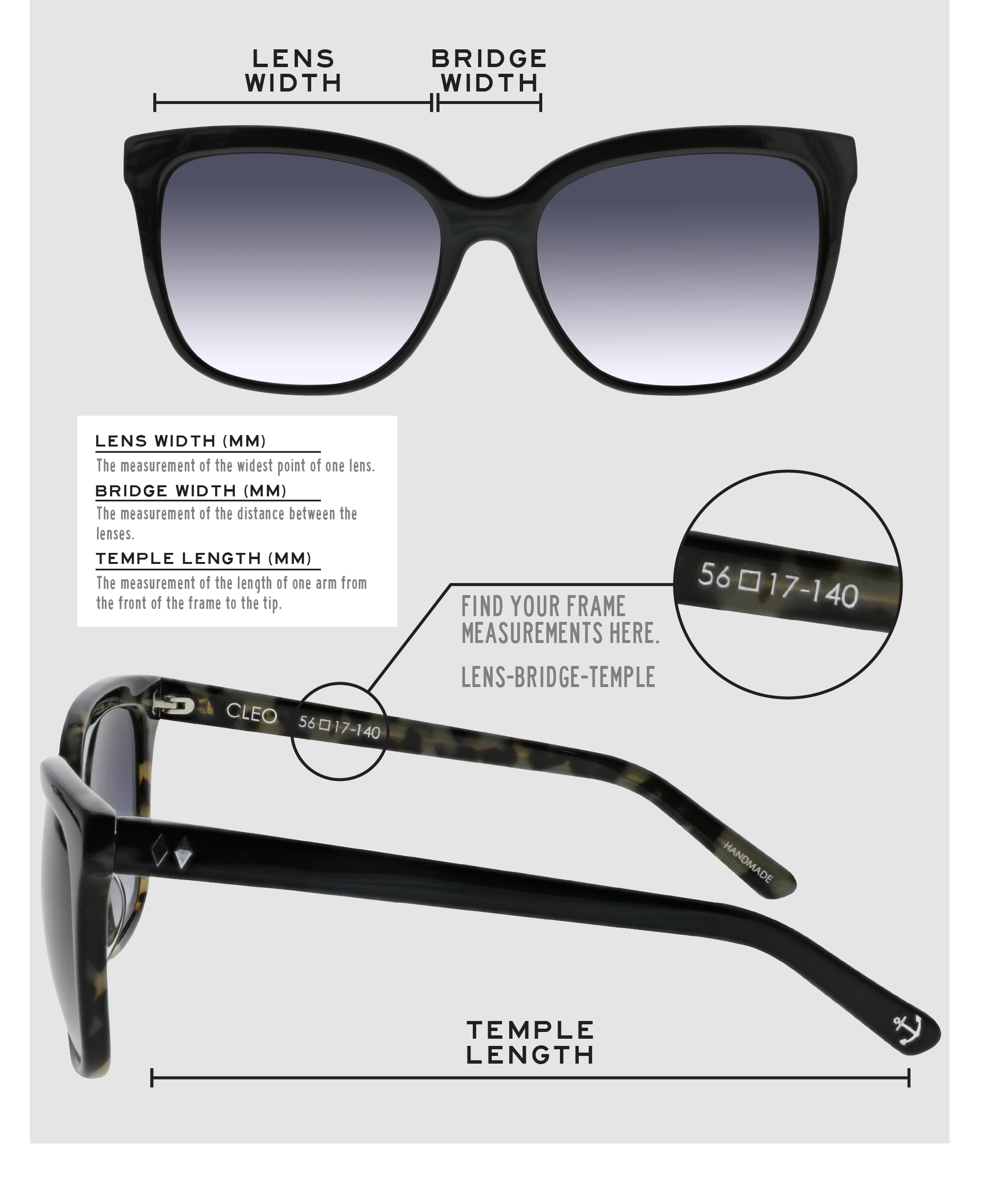 Lens Width: the measurement (in mm) of the widest point of one lens. Bridge Width: the measurement (in mm) of the distance between lenses. Temple Length: the measurement of the length of one arm from the front of the frame to the tip. Measurements are found on the inside of one of the arms in a lens-bridge-temple pattern.