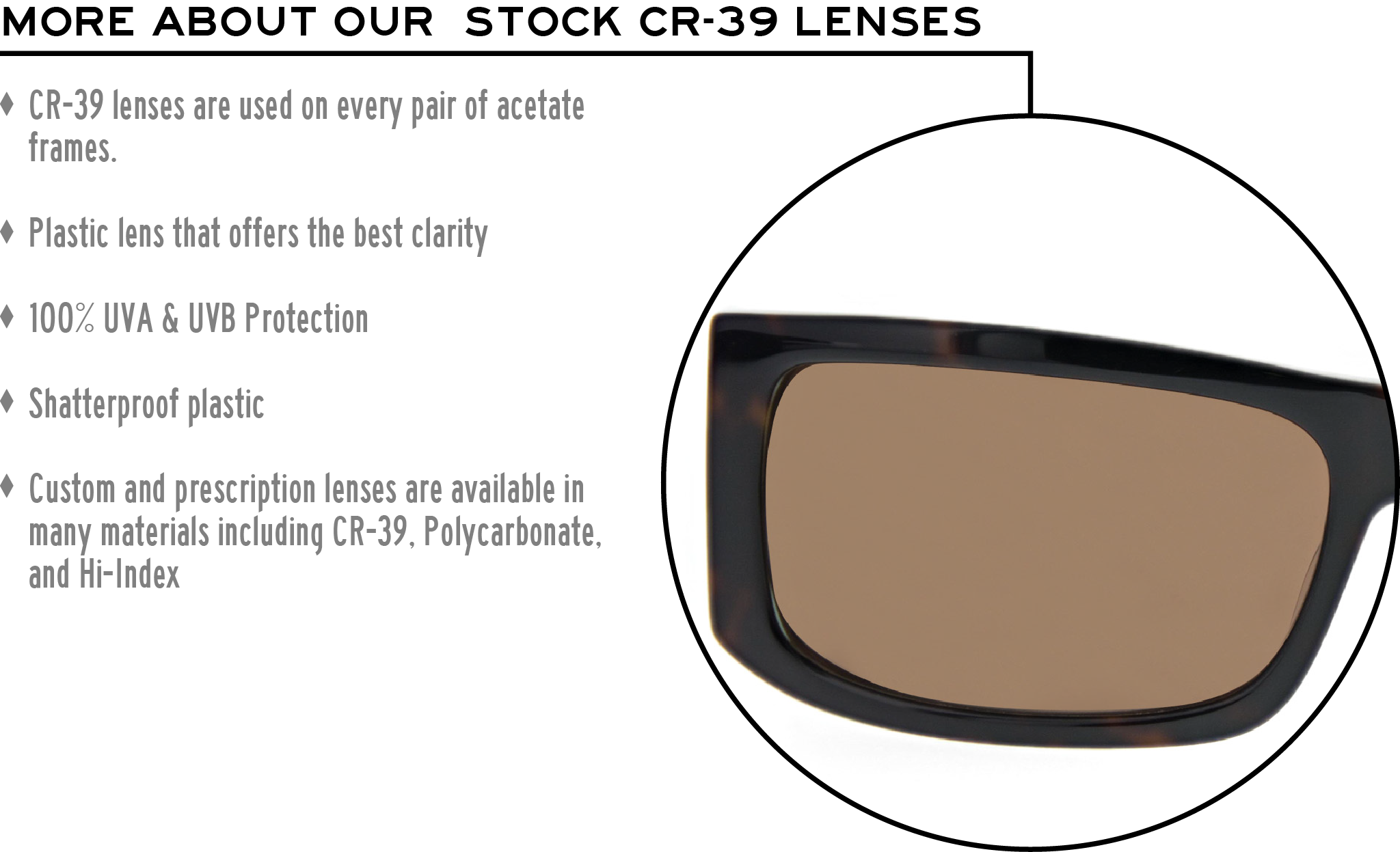 More about our stock cr-39 lenses: CR-39 lenses are used on every pair of acetate frames. Best plastic for clarity. 100% UVA & UVB protection. Shatterproof plastic. Custom and prescription lenses are available in many materials including CR-39, Polycarbonate, and Hi-Index.