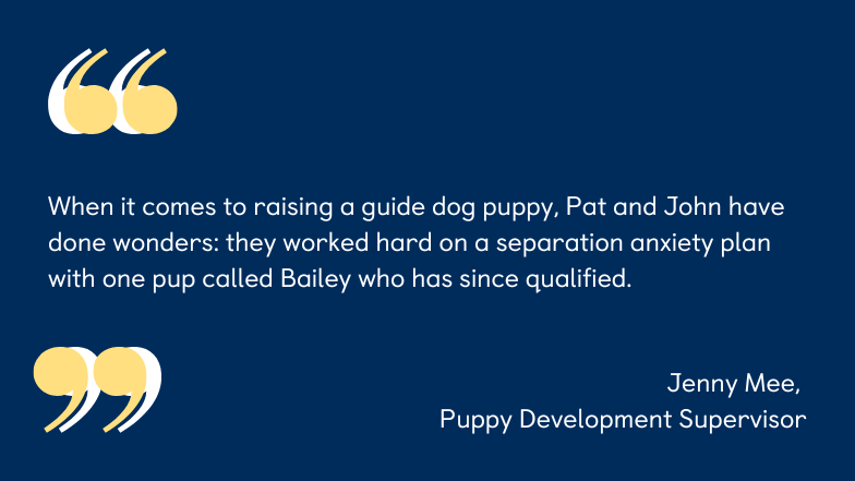 A graphic containing a quote from Puppy Development Supervisor, Jenney Mee, which reads "When it comes to raising a guide dog puppy, Pat and John have done wonders: they worked hard on a separation anxiety plan with one pup called Bailey who has since qualified." 