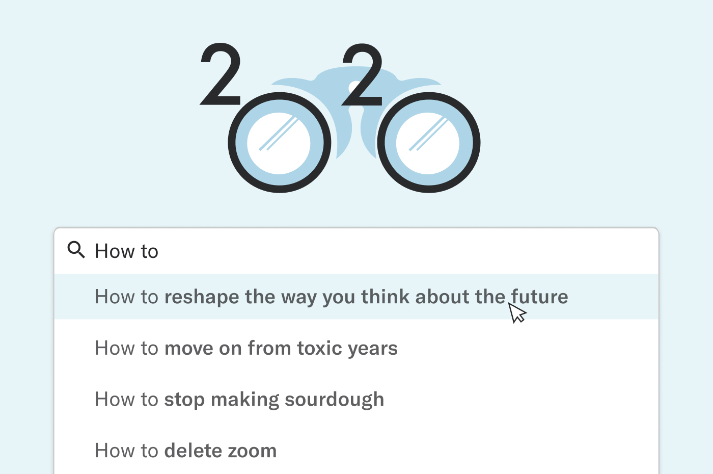 Google search home screen. "google" is replaced with "2020", the Zeros in 2020 look like a pair of binoculars. the words "how to" are typed in the search bar. In the drop down suggested searches: "how to reshape the way you think about the future", How to move on from toxic years"
"how to stop making sourdough" and "how to delete Zoom"