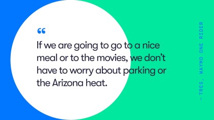 A quote from Waymo One rider, Tres.He says, "If we are going to go to a nice meal or to the movies, we don't have to worry about parking or the Arizona heat."