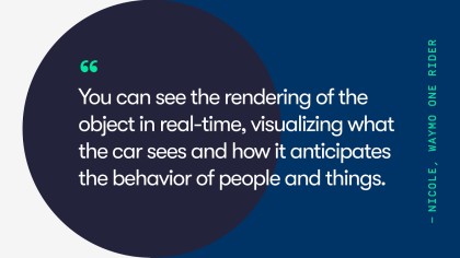 A quote from Waymo One rider, Nicole. She says, "You can see the rendering of the object in real-time, visualizing what the car sees and how it anticipated the behavior of people and things.