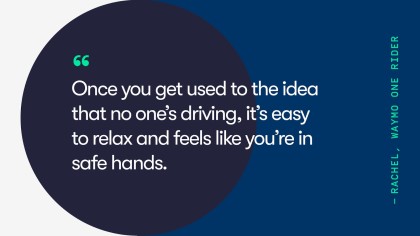 A quote from Waymo One rider, Rachel. She says, "Once you get used to the idea that no one's driving, it's easy to relax and feels like you're in safe hands."