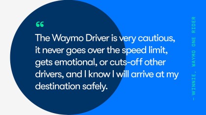 A quote from Waymo One rider, Winnie. She says, "The Waymo Driver is very cautious, it never goes over the speed limit, gets emotional, or cuts-off other drivers, and I know I will arrive at my destination safely.