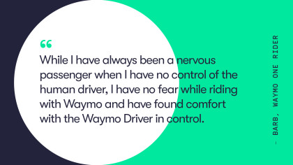 A quote from Waymo One rider, Barb. She says, "while I have always been a nervous passenger when I have no control of the human driver, I have no fear while rider with Waymo and have found comfort with the Waymo Driver in control."